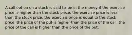 A call option on a stock is said to be in the money if the exercise price is higher than the stock price. the exercise price is less than the stock price. the exercise price is equal to the stock price. the price of the put is higher than the price of the call. the price of the call is higher than the price of the put.