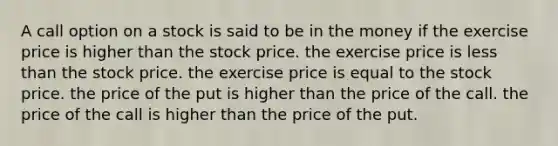 A call option on a stock is said to be in the money if the exercise price is higher than the stock price. the exercise price is less than the stock price. the exercise price is equal to the stock price. the price of the put is higher than the price of the call. the price of the call is higher than the price of the put.