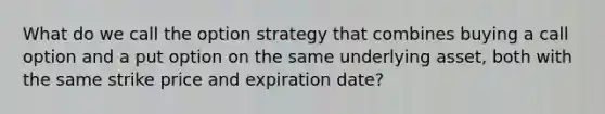 What do we call the option strategy that combines buying a call option and a put option on the same underlying asset, both with the same strike price and expiration date?