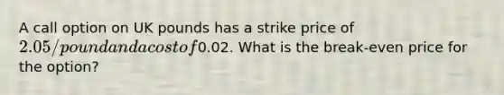 A call option on UK pounds has a strike price of 2.05/pound and a cost of0.02. What is the break-even price for the option?