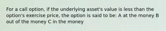 For a call option, if the underlying asset's value is less than the option's exercise price, the option is said to be: A at the money B out of the money C in the money