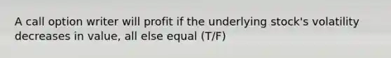 A call option writer will profit if the underlying stock's volatility decreases in value, all else equal (T/F)