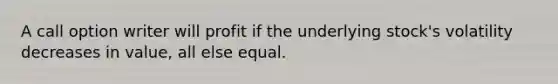 A call option writer will profit if the underlying stock's volatility decreases in value, all else equal.