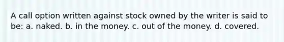 A call option written against stock owned by the writer is said to be: a. naked. b. in the money. c. out of the money. d. covered.