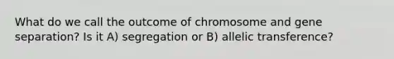 What do we call the outcome of chromosome and gene separation? Is it A) segregation or B) allelic transference?