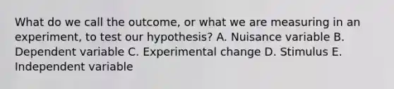 What do we call the outcome, or what we are measuring in an experiment, to test our hypothesis? A. Nuisance variable B. Dependent variable C. Experimental change D. Stimulus E. Independent variable