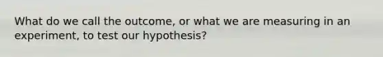 What do we call the outcome, or what we are measuring in an experiment, to test our hypothesis?