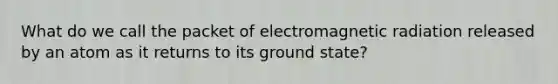 What do we call the packet of electromagnetic radiation released by an atom as it returns to its ground state?