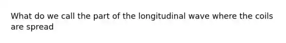 What do we call the part of the longitudinal wave where the coils are spread