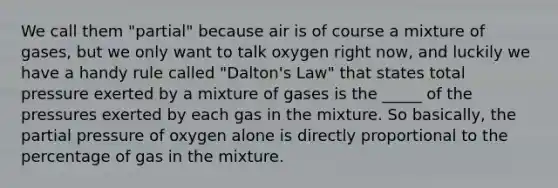 We call them "partial" because air is of course a mixture of gases, but we only want to talk oxygen right now, and luckily we have a handy rule called "Dalton's Law" that states total pressure exerted by a mixture of gases is the _____ of the pressures exerted by each gas in the mixture. So basically, the partial pressure of oxygen alone is directly proportional to the percentage of gas in the mixture.