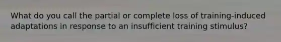 What do you call the partial or complete loss of training-induced adaptations in response to an insufficient training stimulus?