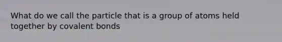 What do we call the particle that is a group of atoms held together by covalent bonds