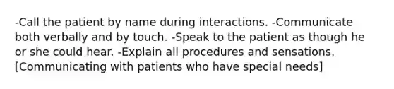 -Call the patient by name during interactions. -Communicate both verbally and by touch. -Speak to the patient as though he or she could hear. -Explain all procedures and sensations. [Communicating with patients who have special needs]