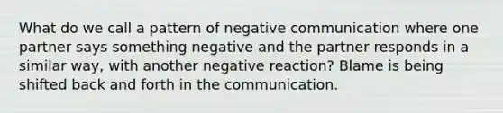 What do we call a pattern of negative communication where one partner says something negative and the partner responds in a similar way, with another negative reaction? Blame is being shifted back and forth in the communication.