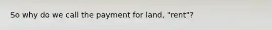 So why do we call the payment for land, "rent"?