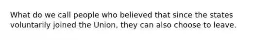 What do we call people who believed that since the states voluntarily joined the Union, they can also choose to leave.