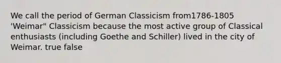 We call the period of German Classicism from1786-1805 'Weimar" Classicism because the most active group of Classical enthusiasts (including Goethe and Schiller) lived in the city of Weimar. true false