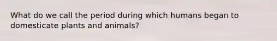 What do we call the period during which humans began to domesticate plants and animals?