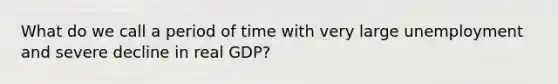 What do we call a period of time with very large unemployment and severe decline in real GDP?