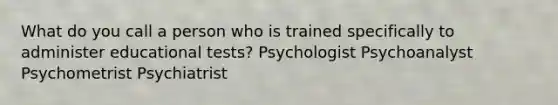 What do you call a person who is trained specifically to administer educational tests? Psychologist Psychoanalyst Psychometrist Psychiatrist