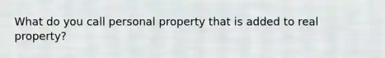 What do you call personal property that is added to real property?