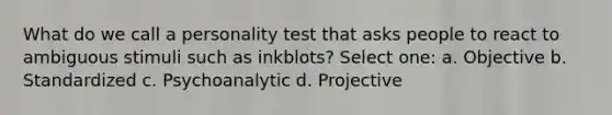 What do we call a personality test that asks people to react to ambiguous stimuli such as inkblots?​ Select one: a. ​Objective b. ​Standardized c. ​Psychoanalytic d. ​Projective