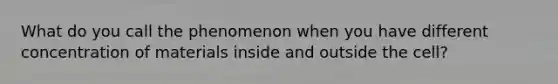 What do you call the phenomenon when you have different concentration of materials inside and outside the cell?