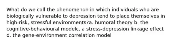 What do we call the phenomenon in which individuals who are biologically vulnerable to depression tend to place themselves in high-risk, stressful environments?a. humoral theory b. the cognitive-behavioural modelc. a stress-depression linkage effect d. the gene-environment correlation model