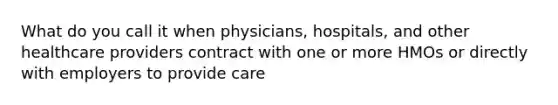 What do you call it when physicians, hospitals, and other healthcare providers contract with one or more HMOs or directly with employers to provide care