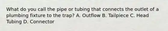 What do you call the pipe or tubing that connects the outlet of a plumbing fixture to the trap? A. Outflow B. Tailpiece C. Head Tubing D. Connector