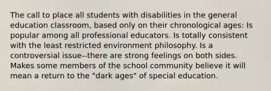 The call to place all students with disabilities in the general education classroom, based only on their chronological ages: Is popular among all professional educators. Is totally consistent with the least restricted environment philosophy. Is a controversial issue--there are strong feelings on both sides. Makes some members of the school community believe it will mean a return to the "dark ages" of special education.