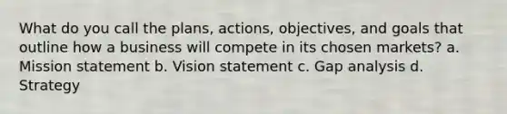 What do you call the plans, actions, objectives, and goals that outline how a business will compete in its chosen markets? a. Mission statement b. Vision statement c. Gap analysis d. Strategy