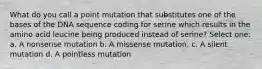 What do you call a point mutation that substitutes one of the bases of the DNA sequence coding for serine which results in the amino acid leucine being produced instead of serine? Select one: a. A nonsense mutation b. A missense mutation. c. A silent mutation d. A pointless mutation