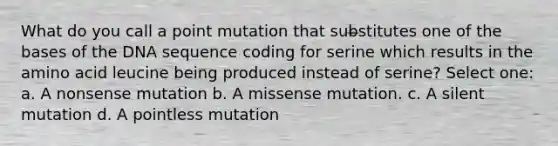 What do you call a point mutation that substitutes one of the bases of the DNA sequence coding for serine which results in the amino acid leucine being produced instead of serine? Select one: a. A nonsense mutation b. A missense mutation. c. A silent mutation d. A pointless mutation