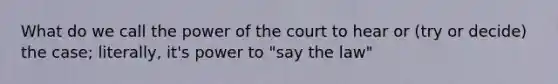 What do we call the power of the court to hear or (try or decide) the case; literally, it's power to "say the law"