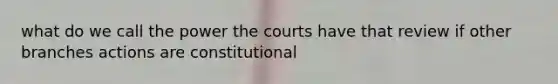 what do we call the power the courts have that review if other branches actions are constitutional