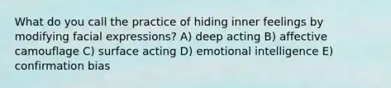 What do you call the practice of hiding inner feelings by modifying facial expressions? A) deep acting B) affective camouflage C) surface acting D) emotional intelligence E) confirmation bias