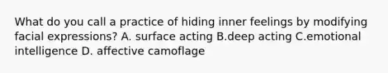 What do you call a practice of hiding inner feelings by modifying facial expressions? A. surface acting B.deep acting C.emotional intelligence D. affective camoflage