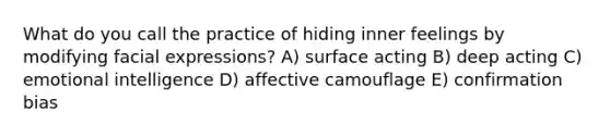 What do you call the practice of hiding inner feelings by modifying facial expressions? A) surface acting B) deep acting C) emotional intelligence D) affective camouflage E) confirmation bias