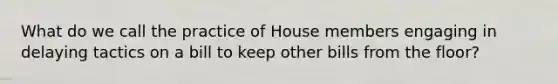 What do we call the practice of House members engaging in delaying tactics on a bill to keep other bills from the floor?