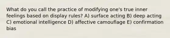 What do you call the practice of modifying one's true inner feelings based on display rules? A) surface acting B) deep acting C) emotional intelligence D) affective camouflage E) confirmation bias