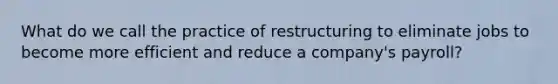 What do we call the practice of restructuring to eliminate jobs to become more efficient and reduce a company's payroll?