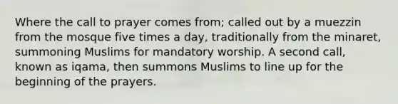 Where the call to prayer comes from; called out by a muezzin from the mosque five times a day, traditionally from the minaret, summoning Muslims for mandatory worship. A second call, known as iqama, then summons Muslims to line up for the beginning of the prayers.