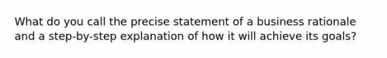 What do you call the precise statement of a business rationale and a step-by-step explanation of how it will achieve its goals?