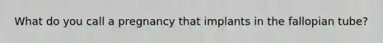 What do you call a pregnancy that implants in the fallopian tube?