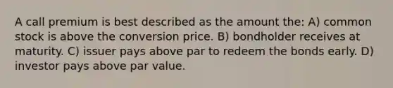 A call premium is best described as the amount the: A) common stock is above the conversion price. B) bondholder receives at maturity. C) issuer pays above par to redeem the bonds early. D) investor pays above par value.