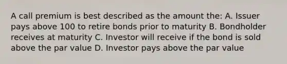 A call premium is best described as the amount the: A. Issuer pays above 100 to retire bonds prior to maturity B. Bondholder receives at maturity C. Investor will receive if the bond is sold above the par value D. Investor pays above the par value