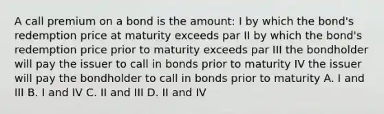 A call premium on a bond is the amount: I by which the bond's redemption price at maturity exceeds par II by which the bond's redemption price prior to maturity exceeds par III the bondholder will pay the issuer to call in bonds prior to maturity IV the issuer will pay the bondholder to call in bonds prior to maturity A. I and III B. I and IV C. II and III D. II and IV