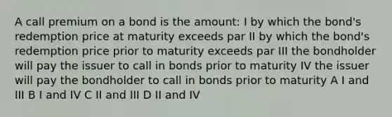 A call premium on a bond is the amount: I by which the bond's redemption price at maturity exceeds par II by which the bond's redemption price prior to maturity exceeds par III the bondholder will pay the issuer to call in bonds prior to maturity IV the issuer will pay the bondholder to call in bonds prior to maturity A I and III B I and IV C II and III D II and IV