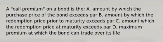 A "call premium" on a bond is the: A. amount by which the purchase price of the bond exceeds par B. amount by which the redemption price prior to maturity exceeds par C. amount which the redemption price at maturity exceeds par D. maximum premium at which the bond can trade over its life